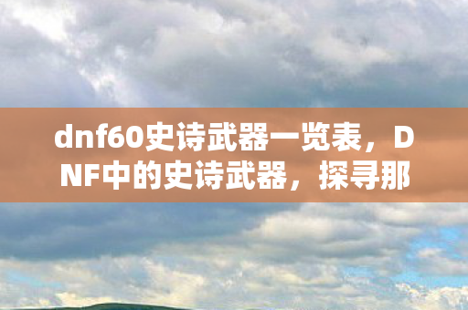 dnf60史诗武器一览表，DNF中的史诗武器，探寻那些令人心动的60级史诗武器