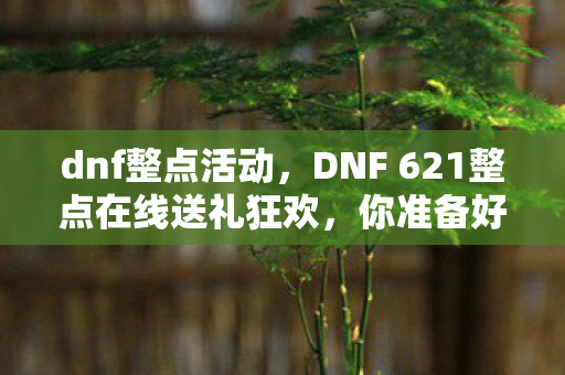dnf整点活动，DNF 621整点在线送礼狂欢，你准备好了吗？