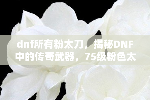 dnf所有粉太刀，揭秘DNF中的传奇武器，75级粉色太刀