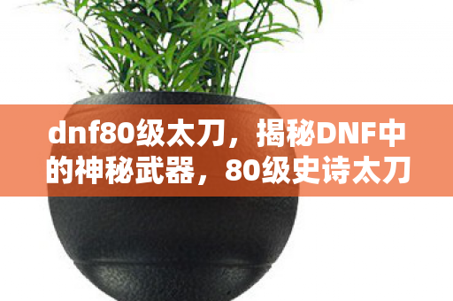 dnf80级太刀,揭秘DNF中的神秘武器,80级史诗太刀 dnf80级太刀,揭秘DNF中的神秘武器,80级史诗太刀