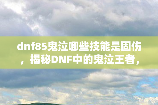 dnf85鬼泣哪些技能是固伤,揭秘DNF中的鬼泣王者,85级鬼泣的全面解析 dnf85鬼泣哪些技能是固伤,揭秘DNF中的鬼泣王者,85级鬼泣的全面解析