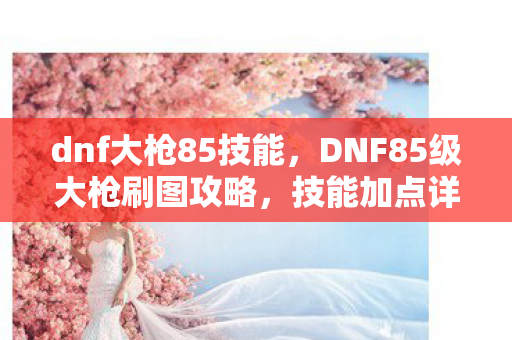 dnf大枪85技能,DNF85级大枪刷图攻略,技能加点详解与战斗策略分享 dnf大枪85技能,DNF85级大枪刷图攻略,技能加点详解与战斗策略分享
