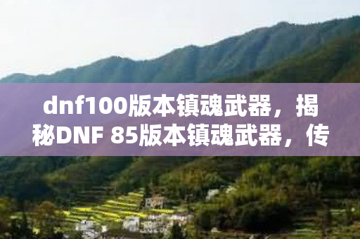 dnf100版本镇魂武器，揭秘DNF 85版本镇魂武器，传奇装备背后的故事与攻略