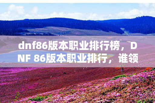 dnf86版本职业排行榜,DNF 86版本职业排行,谁领风骚,谁居末流? dnf86版本职业排行榜,DNF 86版本职业排行,谁领风骚,谁居末流?
