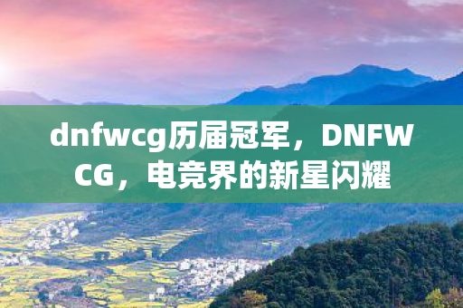 dnfwcg历届冠军,DNFWCG,电竞界的新星闪耀 dnfwcg历届冠军,DNFWCG,电竞界的新星闪耀