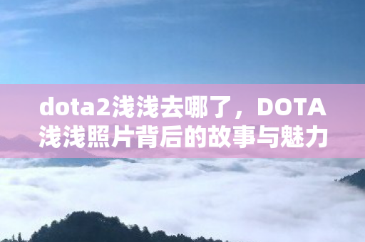 dota2浅浅去哪了,DOTA浅浅照片背后的故事与魅力 dota2浅浅去哪了,DOTA浅浅照片背后的故事与魅力
