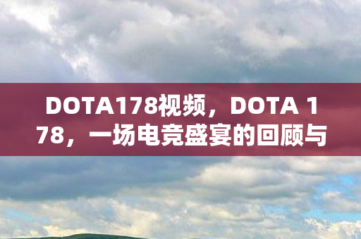 DOTA178视频,DOTA 178,一场电竞盛宴的回顾与展望 DOTA178视频,DOTA 178,一场电竞盛宴的回顾与展望