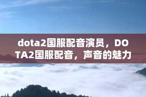 dota2国服配音演员，DOTA2国服配音，声音的魅力与玩家的情怀