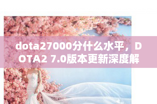 dota27000分什么水平，DOTA2 7.0版本更新深度解析，新英雄、新装备与游戏平衡性的调整