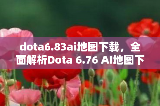 dota6.83ai地图下载，全面解析Dota 6.76 AI地图下载及体验