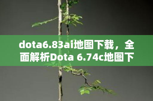 dota6.83ai地图下载，全面解析Dota 6.74c地图下载及相关改动