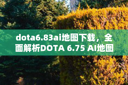 dota6.83ai地图下载，全面解析DOTA 6.75 AI地图下载及体验