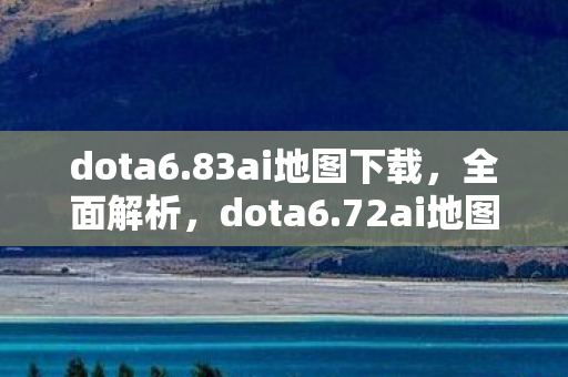 dota6.83ai地图下载，全面解析，dota6.72ai地图下载及体验分享