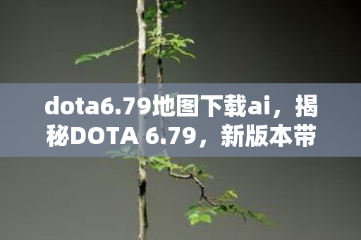 dota6.79地图下载ai，揭秘DOTA 6.79，新版本带来的惊喜与挑战