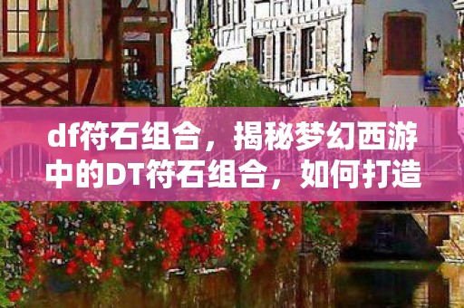 df符石组合，揭秘梦幻西游中的DT符石组合，如何打造最强战力？