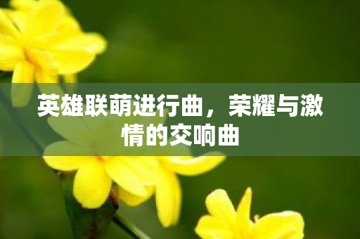 英雄联萌进行曲,荣耀与激情的交响曲 英雄联萌进行曲,荣耀与激情的交响曲