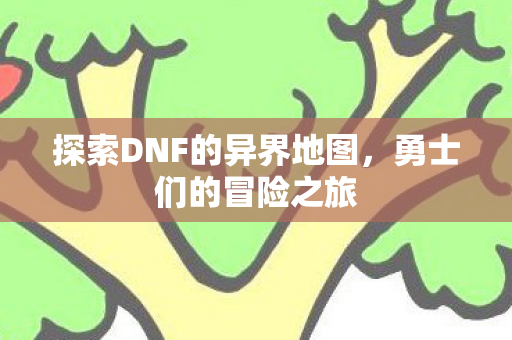 探索DNF的异界地图,勇士们的冒险之旅 探索DNF的异界地图,勇士们的冒险之旅