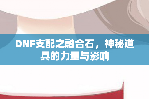DNF支配之融合石，神秘道具的力量与影响