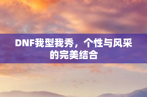 DNF我型我秀,个性与风采的完美结合 DNF我型我秀,个性与风采的完美结合
