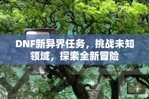 DNF新异界任务，挑战未知领域，探索全新冒险
