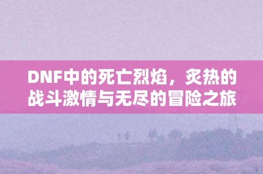 DNF中的死亡烈焰，炙热的战斗激情与无尽的冒险之旅