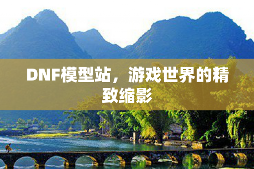DNF模型站,游戏世界的精致缩影 DNF模型站,游戏世界的精致缩影