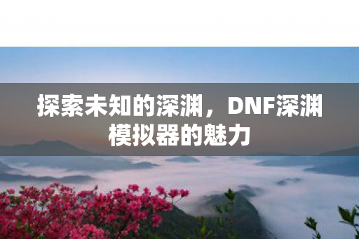 探索未知的深渊，DNF深渊模拟器的魅力