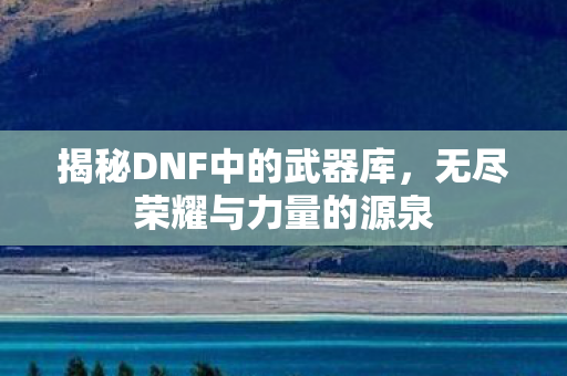 揭秘DNF中的武器库，无尽荣耀与力量的源泉