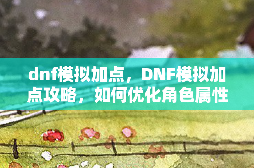 dnf模拟加点，DNF模拟加点攻略，如何优化角色属性分配？