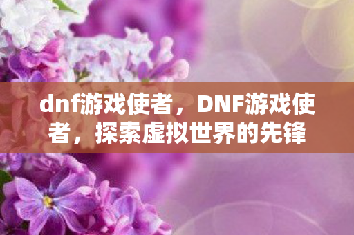 dnf游戏使者,DNF游戏使者,探索虚拟世界的先锋 dnf游戏使者,DNF游戏使者,探索虚拟世界的先锋