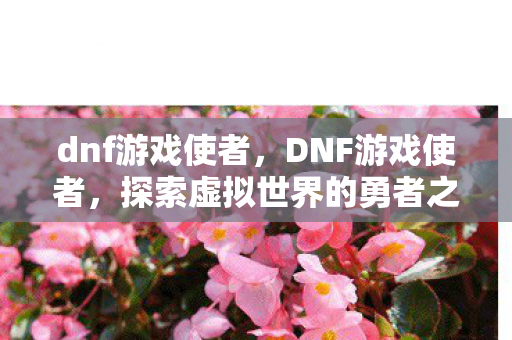 dnf游戏使者，DNF游戏使者，探索虚拟世界的勇者之旅