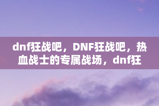 dnf狂战吧，DNF狂战吧，热血战士的专属战场，dnf狂战贴吧