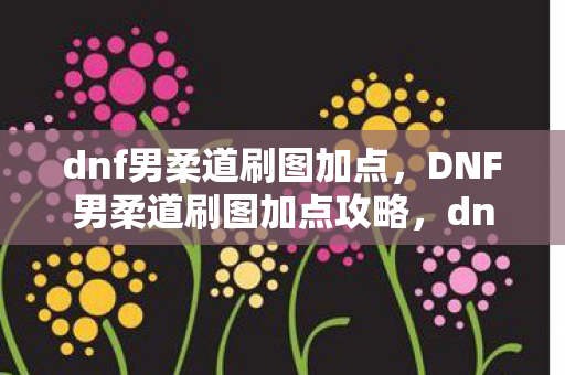 dnf男柔道刷图加点，DNF男柔道刷图加点攻略，dnf2021男柔道刷图加点