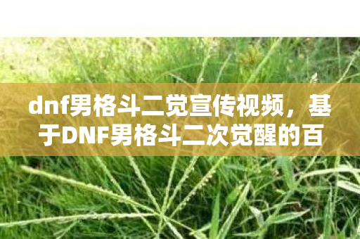 dnf男格斗二觉宣传视频,基于DNF男格斗二次觉醒的百度搜索下拉词的文章标题及内容 dnf男格斗二觉宣传视频,基于DNF男格斗二次觉醒的百度搜索下拉词的文章标题及内容