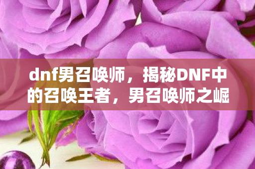 dnf男召唤师，揭秘DNF中的召唤王者，男召唤师之崛起