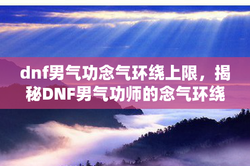 dnf男气功念气环绕上限，揭秘DNF男气功师的念气环绕技能，掌握核心要点，成为战斗高手！