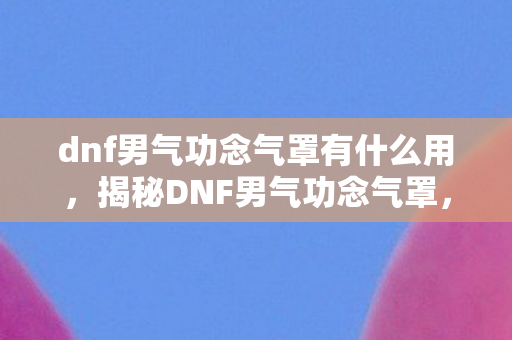 dnf男气功念气罩有什么用,揭秘DNF男气功念气罩,神秘技能下的战斗优势与运用策略 dnf男气功念气罩有什么用,揭秘DNF男气功念气罩,神秘技能下的战斗优势与运用策略
