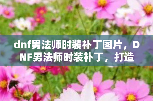 dnf男法师时装补丁图片,DNF男法师时装补丁,打造独特魅力的游戏角色 dnf男法师时装补丁图片,DNF男法师时装补丁,打造独特魅力的游戏角色