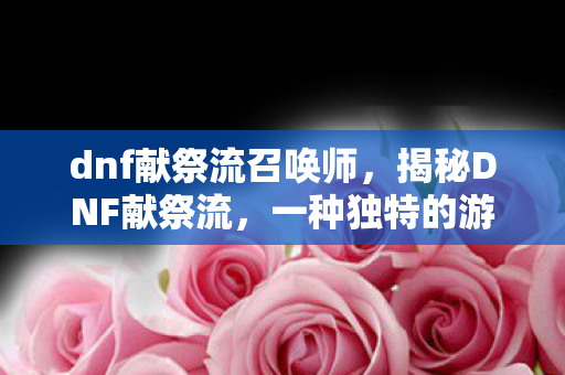 dnf献祭流召唤师,揭秘DNF献祭流,一种独特的游戏策略解析 dnf献祭流召唤师,揭秘DNF献祭流,一种独特的游戏策略解析