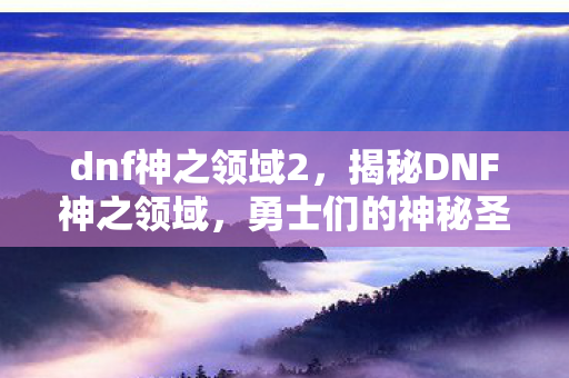 dnf神之领域2,揭秘DNF神之领域,勇士们的神秘圣地 dnf神之领域2,揭秘DNF神之领域,勇士们的神秘圣地