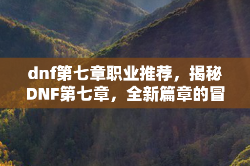 dnf第七章职业推荐,揭秘DNF第七章,全新篇章的冒险与挑战 dnf第七章职业推荐,揭秘DNF第七章,全新篇章的冒险与挑战