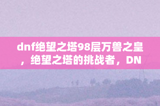 dnf绝望之塔98层万兽之皇,绝望之塔的挑战者,DNF中的绝望之塔第98层攻略 dnf绝望之塔98层万兽之皇,绝望之塔的挑战者,DNF中的绝望之塔第98层攻略
