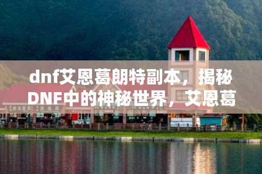 dnf艾恩葛朗特副本，揭秘DNF中的神秘世界，艾恩葛朗特