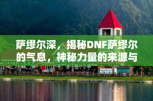 萨缪尔深,揭秘DNF萨缪尔的气息,神秘力量的来源与影响 萨缪尔深,揭秘DNF萨缪尔的气息,神秘力量的来源与影响