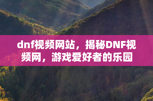 dnf视频网站，揭秘DNF视频网，游戏爱好者的乐园