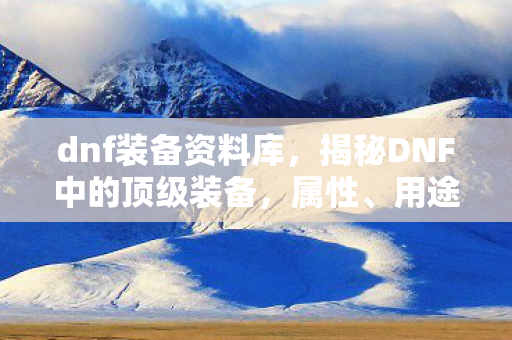 dnf装备资料库，揭秘DNF中的顶级装备，属性、用途与获取方式全解析