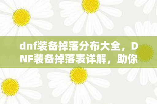 dnf装备掉落分布大全,DNF装备掉落表详解,助你轻松获取心仪装备 dnf装备掉落分布大全,DNF装备掉落表详解,助你轻松获取心仪装备
