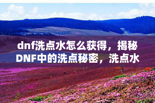 dnf洗点水怎么获得,揭秘DNF中的洗点秘密,洗点水赠送大放送! dnf洗点水怎么获得,揭秘DNF中的洗点秘密,洗点水赠送大放送!