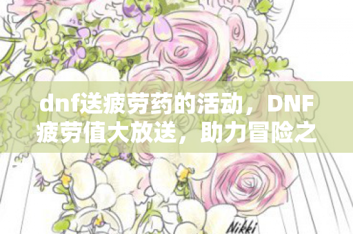 dnf送疲劳药的活动,DNF疲劳值大放送,助力冒险之旅再升级! dnf送疲劳药的活动,DNF疲劳值大放送,助力冒险之旅再升级!