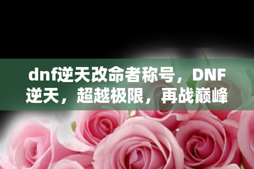 dnf逆天改命者称号，DNF逆天，超越极限，再战巅峰